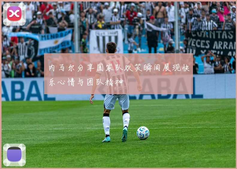 内马尔分享国家队欢笑瞬间展现快乐心情与团队精神
