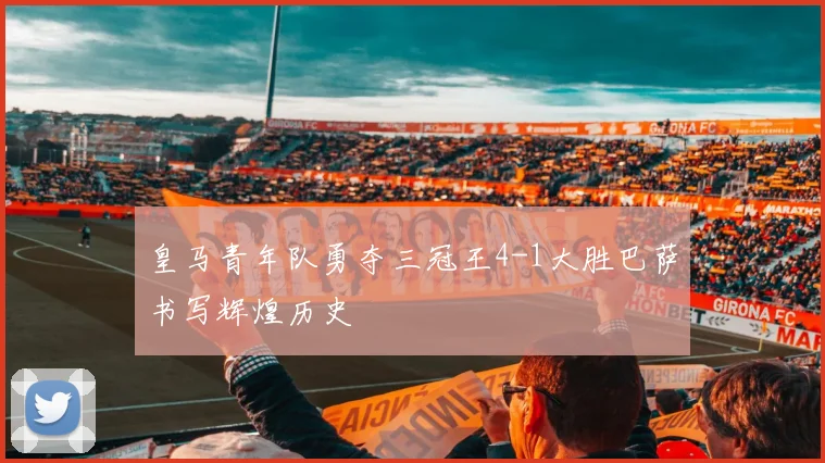 皇马青年队勇夺三冠王4-1大胜巴萨书写辉煌历史