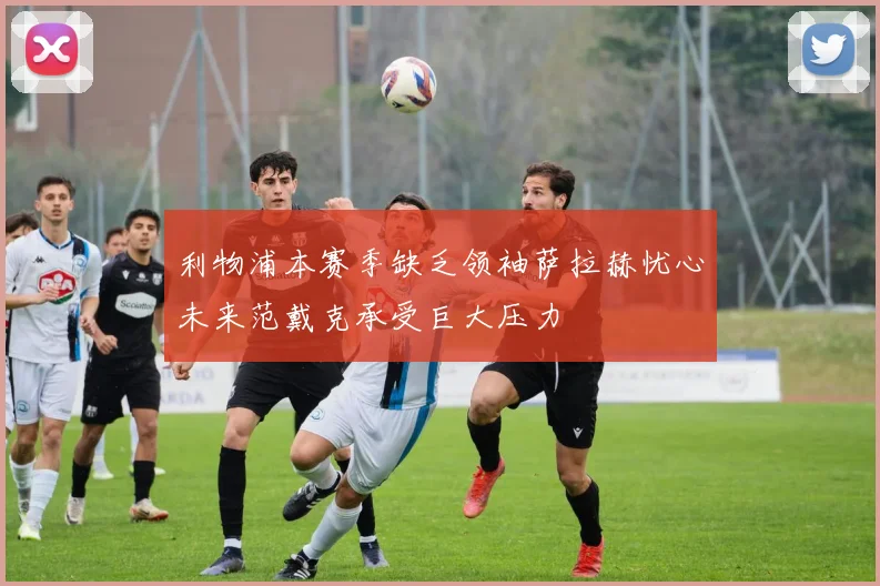 利物浦本赛季缺乏领袖萨拉赫忧心未来范戴克承受巨大压力