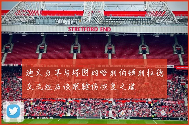 迪文分享与塔图姆哈利伯顿利拉德交流经历谈跟腱伤恢复之道