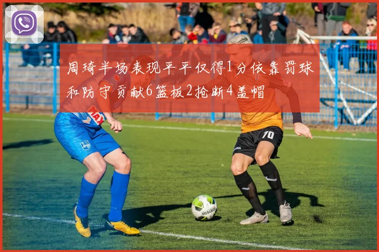 周琦半场表现平平仅得1分依靠罚球和防守贡献6篮板2抢断4盖帽