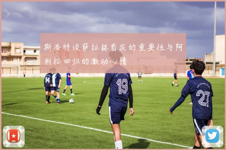 斯洛特谈萨拉赫首发的重要性与阿利松回归的激动心情