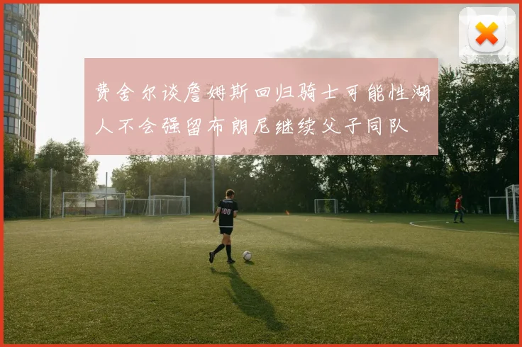 费舍尔谈詹姆斯回归骑士可能性湖人不会强留布朗尼继续父子同队